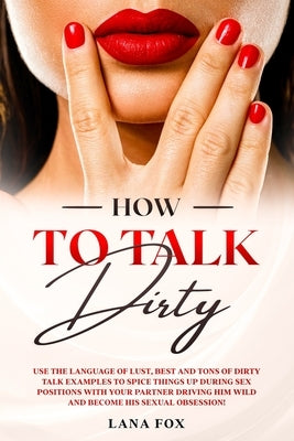 How to Talk DIRTY: Use the Language of Lust, Best and TONS of Dirty Talk Examples to SPICE THINGS UP During Sex Positions with your Partn by Fox, Lana