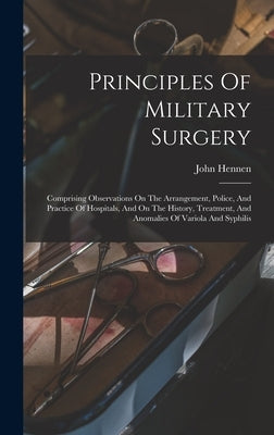 Principles Of Military Surgery: Comprising Observations On The Arrangement, Police, And Practice Of Hospitals, And On The History, Treatment, And Anom by Hennen, John