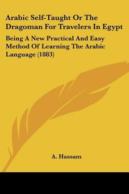 Arabic Self-Taught Or The Dragoman For Travelers In Egypt: Being A New Practical And Easy Method Of Learning The Arabic Language (1883) by Hassam, A.