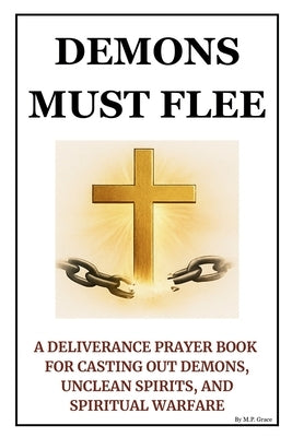 Demons Must Flee: A Deliverance Prayer Book for Casting Out Demons, Unclean Spirits, and Spiritual Warfare by Grace, M. P.