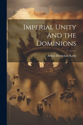 Imperial Unity and the Dominions by Keith, Arthur Berriedale