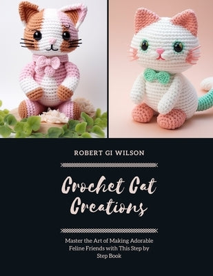 Crochet Cat Creations: Master the Art of Making Adorable Feline Friends with This Step by Step Book by Wilson, Robert Gi