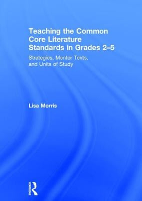 Teaching the Common Core Literature Standards in Grades 2-5: Strategies, Mentor Texts, and Units of Study by Morris, Lisa