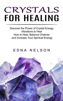 Crystals for Healing: Discover the Power of Crystal Energy Vibrations to Heal (How to Heal, Balance Chakras and Increase Your Spiritual Ener by Nelson, Edna