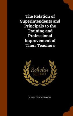 The Relation of Superintendents and Principals to the Training and Professional Improvement of Their Teachers by Lowry, Charles Doak