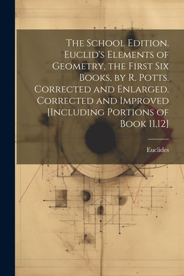 The School Edition. Euclid's Elements of Geometry, the First Six Books, by R. Potts. Corrected and Enlarged. Corrected and Improved [Including Portion by Euclides