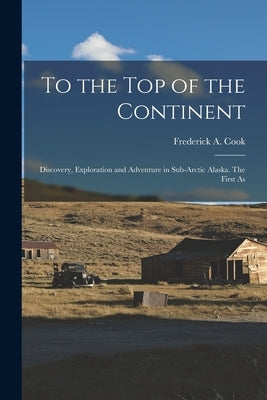 To the top of the Continent; Discovery, Exploration and Adventure in Sub-arctic Alaska. The First As by Cook, Frederick a.
