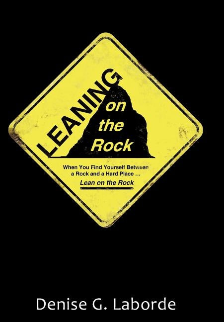 Leaning on the Rock: When You Find Yourself Between a Rock and a Hard Place ... Lean on the Rock by Laborde, Denise G.