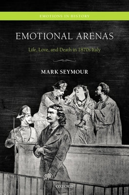 Emotional Arenas: Life, Love, and Death in 1870s Italy by Seymour, Mark