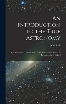 An Introduction to the True Astronomy: Or, Astronomical Lectures Read in the Astronomical School of the University of Oxford by Keill, John