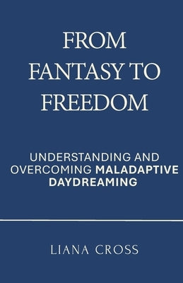 From Fantasy to Freedom: Understanding and Overcoming Maladaptive Daydreaming: A Science-Based Guide to Healing Maladaptive Daydreaming and Reclaiming by Cross, Liana