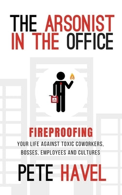 The Arsonist in the Office: Fireproofing Your Life Against Toxic Coworkers, Bosses, Employees, and Cultures by Havel, Pete