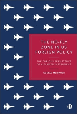 The No-Fly Zone in Us Foreign Policy: The Curious Persistence of a Flawed Instrument by Meibauer, Gustav