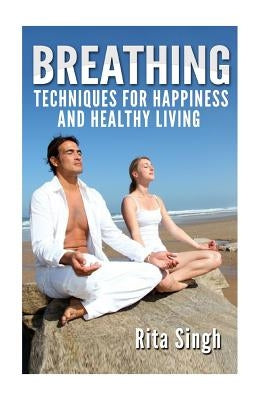 Breathing: Techniques for Happiness and Healthy Living: Breathing: for Anxiety, Depression, Focus, Energy and more. by Singh, Rita
