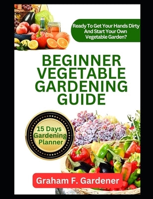 Beginner Vegetable Gardening Guide: The Complete Step-by-Step Handbook to Planning, Planting, and Producing a Bountiful Backyard Vegetable Garden by Gardener, Graham F.