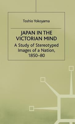 Japan in the Victorian Mind: A Study of Stereotyped Images of a Nation, 1850-80 by Yokoyama, Toshio