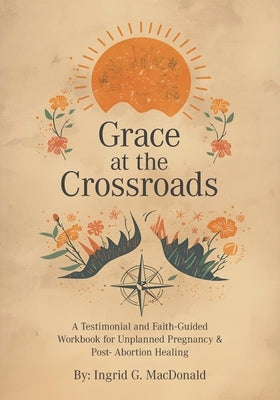 Grace at the Crossroads: A Testimonial and Faith-Guided Workbook for Unplanned Pregnancy & Post- Abortion Healing by MacDonald, Ingrid G.