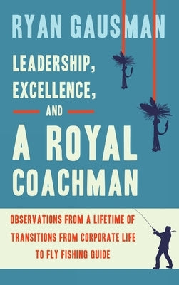 Leadership, Excellence, and a Royal Coachman: Observations from a Lifetime of Transitions from Corporate Life to Fly Fishing Guide by Gausman, Ryan