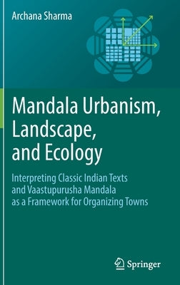 Mandala Urbanism, Landscape, and Ecology: Interpreting Classic Indian Texts and Vaastupurusha Mandala as a Framework for Organizing Towns by Sharma, Archana