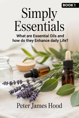 Simply Essentials: What Are Essential Oils? And How do They Enhance Daily Life? by Hood, Peter James