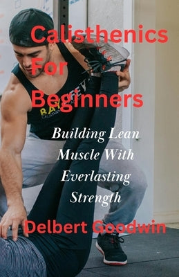 Calisthenics For Beginners: Build Lean Muscle And Everlasting Strength by Goodwin, Delbert