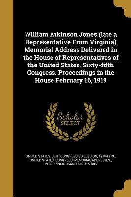 William Atkinson Jones (late a Representative From Virginia) Memorial Address Delivered in the House of Representatives of the United States, Sixty-fi by United States 65th Congress, 3d Session