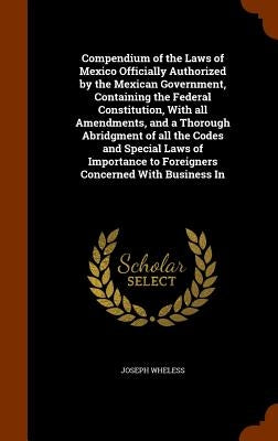 Compendium of the Laws of Mexico Officially Authorized by the Mexican Government, Containing the Federal Constitution, With all Amendments, and a Thor by Wheless, Joseph
