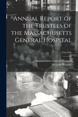 Annual Report of the Trustees of the Massachusetts General Hospital; 67th-70th by Massachusetts General Hospital