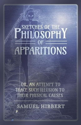Sketches of the Philosophy of Apparitions or, An Attempt to Trace Such Illusion to Their Physical Causes by Hibbert, Samuel