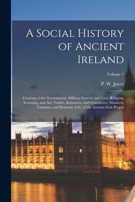A Social History of Ancient Ireland; Treating of the Government, Military System, and Law; Religion, Learning, and Art; Trades, Industries, and Commer by Joyce, P. W. (Patrick Weston) 1827-1
