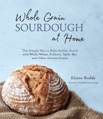Whole Grain Sourdough at Home: The Simple Way to Bake Artisan Bread with Whole Wheat, Einkorn, Spelt, Rye and Other Ancient Grains by Boddy, Elaine