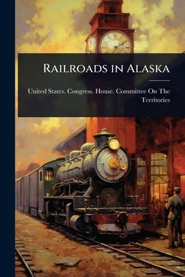 Railroads in Alaska by United States Congress House Commi