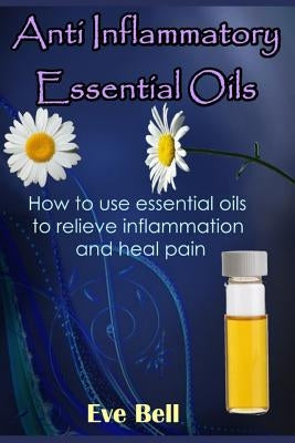 Anti Inflammatory Essential Oils: Ridding Inflmammation with Aromatherapy. How to Use Essential Oils to Relieve Inflammation and Heal Pain by Bell, Eve