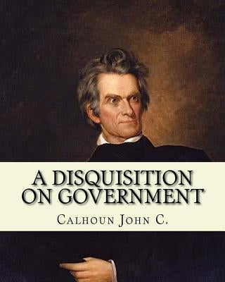 A disquisition on government. (Politics and government): By: John C. Calhoun, edited By: Richard K. Cralle (1800-1864). by Cralle, Richard K.