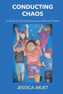 Conducting Chaos: A Guide to Teaching Improv to Kids and Teens by Arjet, Jessica