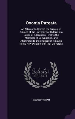 Oxonia Purgata: An Attempt to Correct the Errors and Abuses of the University of Oxford, in a Series of Addresses; First to the Member by Tatham, Edward