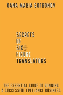 Secrets of six-figure translators: The Essential Guide to Running a Successful Freelance Business by Sofronov, Oana Maria