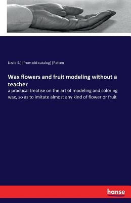 Wax flowers and fruit modeling without a teacher: a practical treatise on the art of modeling and coloring wax, so as to imitate almost any kind of fl by [Patten, Lizzie S. ]. [From Old Catalog]