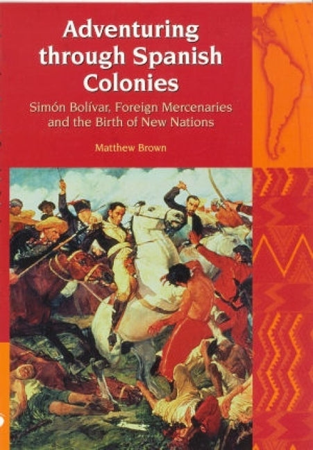 Adventuring Through Spanish Colonies: Simon Bolivar, Foreign Mercenaries and the Birth of New Nations by Brown, Matthew