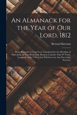 An Almanack for the Year of Our Lord, 1812 [microform]: Being Bissextile or Leap Year, Calculated for the Meridian of Saint John, in New-Brunswick, Be by Kiernan, Bernard