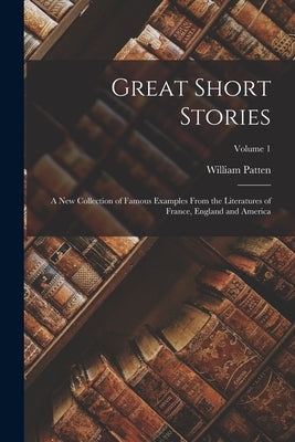 Great Short Stories: A New Collection of Famous Examples From the Literatures of France, England and America; Volume 1 by Patten, William
