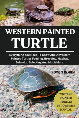 Western Painted Turtle: Everything You Need To Know About Western Painted Turtles Feeding, Breeding, Habitat, Behavior, Selecting And Much More. by Robin, Edwin