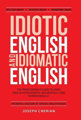 Idiotic English and Idiomatic English: The Professional's Guide to Using English Intelligently, Influentially, and Internationally by Cherian, Joseph