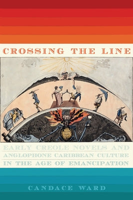 Crossing the Line: Early Creole Novels and Anglophone Caribbean Culture in the Age of Emancipation by Ward, Candace