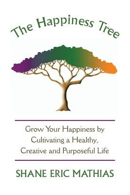 The Happiness Tree: Grow Your Happiness by Cultivating a Healthy, Creative and Purposeful Life by Mathias, Shane Eric