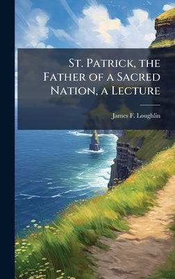 St. Patrick, the Father of a Sacred Nation, a Lecture by Loughlin, James F.