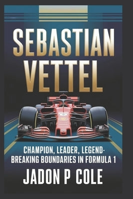 Sebastian Vettel: Champion, Leader, Legend-Breaking Boundaries in Formula 1 by P. Cole, Jadon