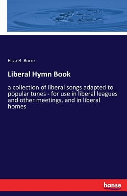 Liberal Hymn Book: a collection of liberal songs adapted to popular tunes - for use in liberal leagues and other meetings, and in liberal homes by Burnz, Eliza B.