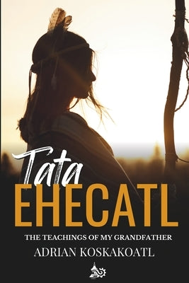 Tata Ehecatl: The Ancestral Teachings of my Grandfather by Mexica, Calli