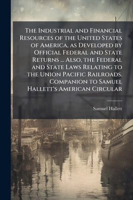 The Industrial and Financial Resources of the United States of America, as Developed by Official Federal and State Returns ... Also, the Federal and S by Hallett, Samuel